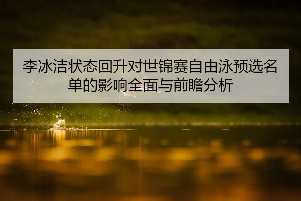 李冰洁状态回升对世锦赛自由泳预选名单的影响全面与前瞻分析