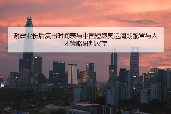 谢震业伤后复出时间表与中国短跑奥运周期配置与人才策略研判展望