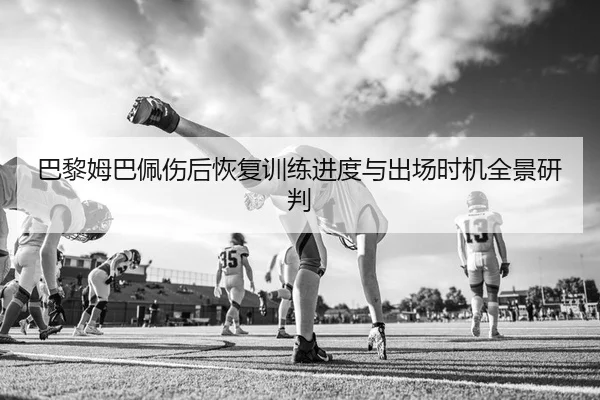 巴黎姆巴佩伤后恢复训练进度与出场时机全景研判